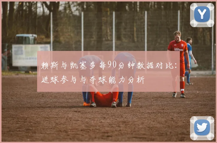赖斯与凯塞多每90分钟数据对比：进球参与与夺球能力分析