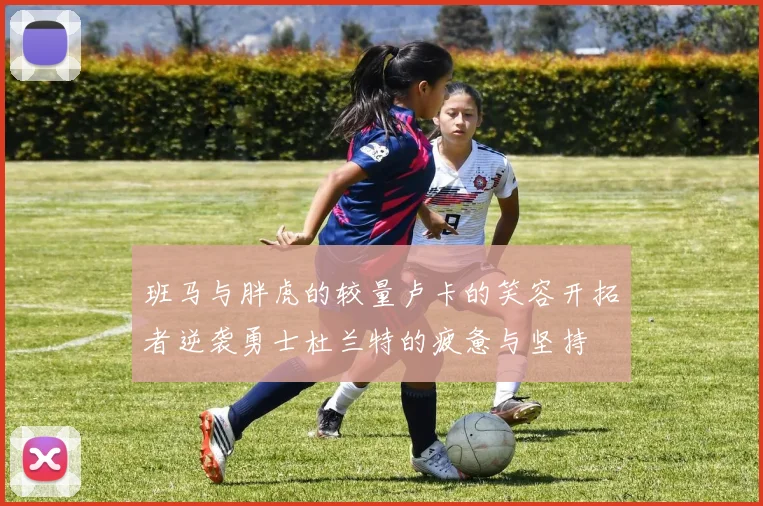 班马与胖虎的较量卢卡的笑容开拓者逆袭勇士杜兰特的疲惫与坚持