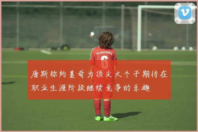 唐斯称约基奇为顶尖大个子期待在职业生涯阶段继续竞争的乐趣