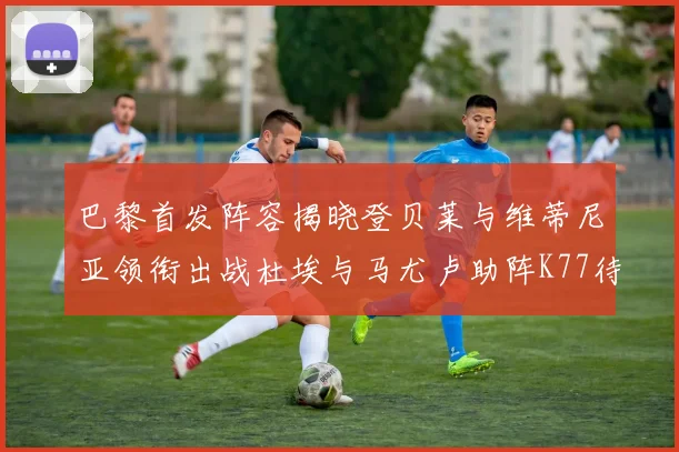 巴黎首发阵容揭晓登贝莱与维蒂尼亚领衔出战杜埃与马尤卢助阵K77待命替补