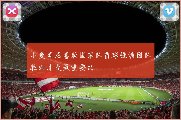 小曼奇尼喜获国家队首球强调团队胜利才是最重要的