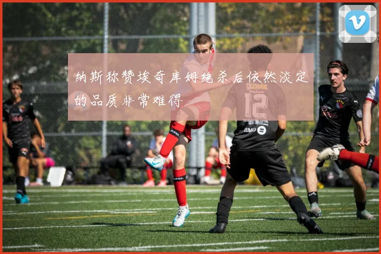 纳斯称赞埃奇库姆绝杀后依然淡定的品质非常难得