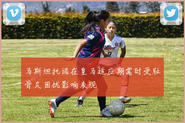 马斯坦托诺在皇马适应期需时受耻骨炎困扰影响表现
