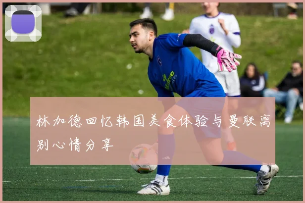 林加德回忆韩国美食体验与曼联离别心情分享