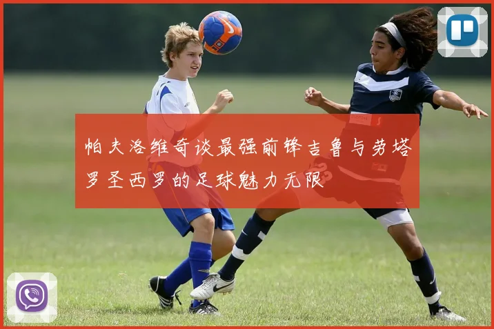 帕夫洛维奇谈最强前锋吉鲁与劳塔罗圣西罗的足球魅力无限