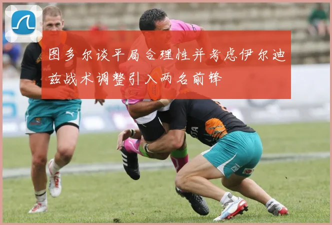 图多尔谈平局合理性并考虑伊尔迪兹战术调整引入两名前锋