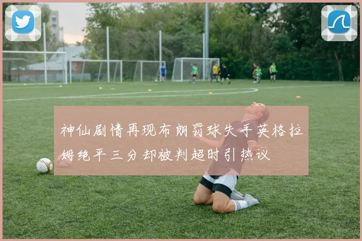 神仙剧情再现布朗罚球失手英格拉姆绝平三分却被判超时引热议
