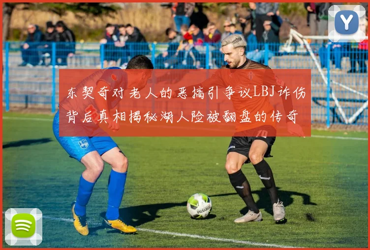 东契奇对老人的恶搞引争议LBJ诈伤背后真相揭秘湖人险被翻盘的传奇故事