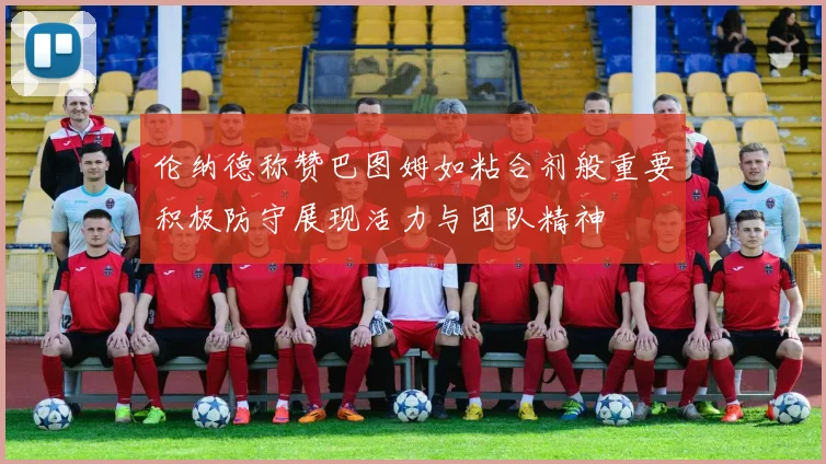 伦纳德称赞巴图姆如粘合剂般重要积极防守展现活力与团队精神