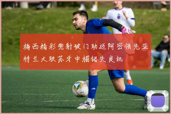 梅西精彩兜射破门助迈阿密领先亚特兰大联苏牙中楣错失良机