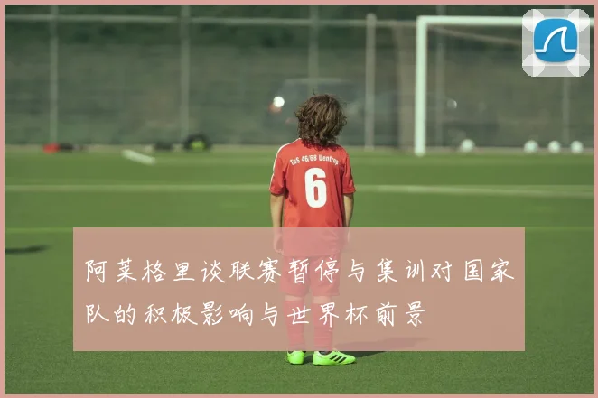 阿莱格里谈联赛暂停与集训对国家队的积极影响与世界杯前景