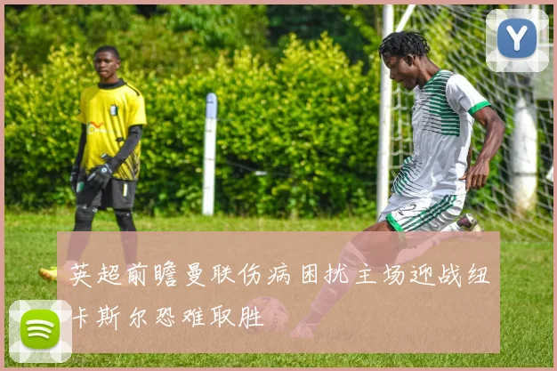 英超前瞻曼联伤病困扰主场迎战纽卡斯尔恐难取胜