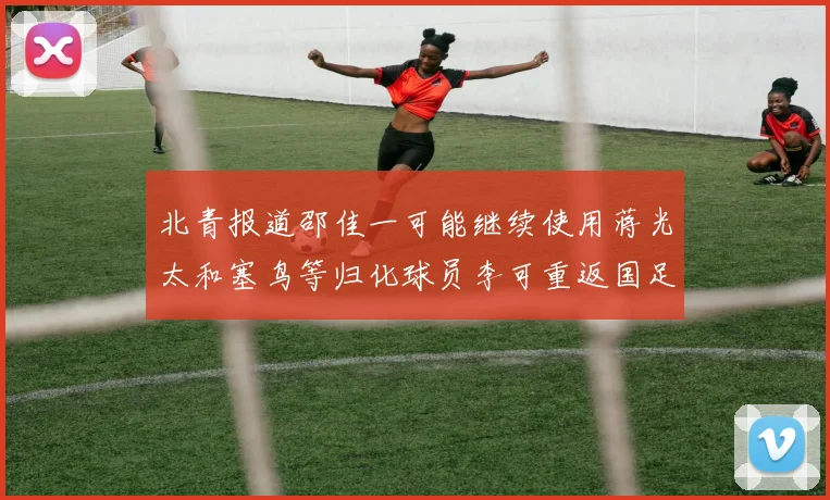 北青报道邵佳一可能继续使用蒋光太和塞鸟等归化球员李可重返国足需进一步沟通