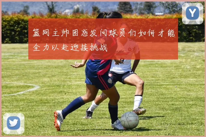 篮网主帅困惑发问球员们如何才能全力以赴迎接挑战