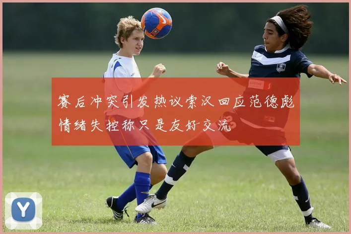 赛后冲突引发热议索汉回应范德彪情绪失控称只是友好交流