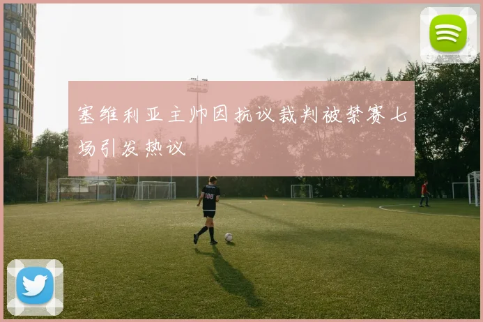 塞维利亚主帅因抗议裁判被禁赛七场引发热议