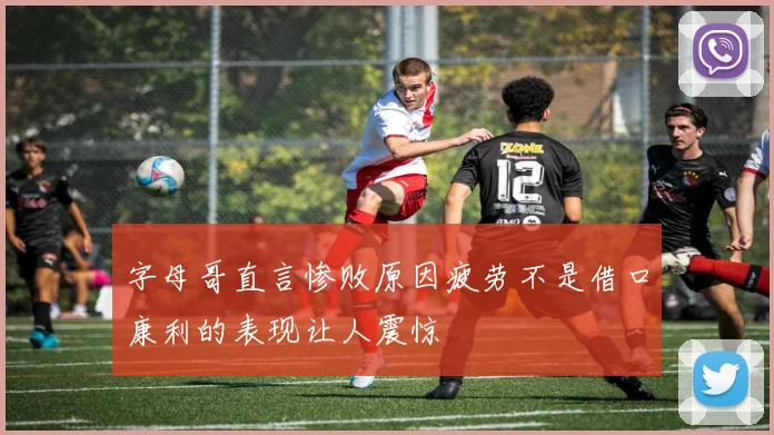 字母哥直言惨败原因疲劳不是借口康利的表现让人震惊