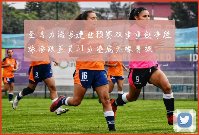 圣马力诺惨遭世预赛双重重创净胜球惨跌至负31分垫底无缘晋级