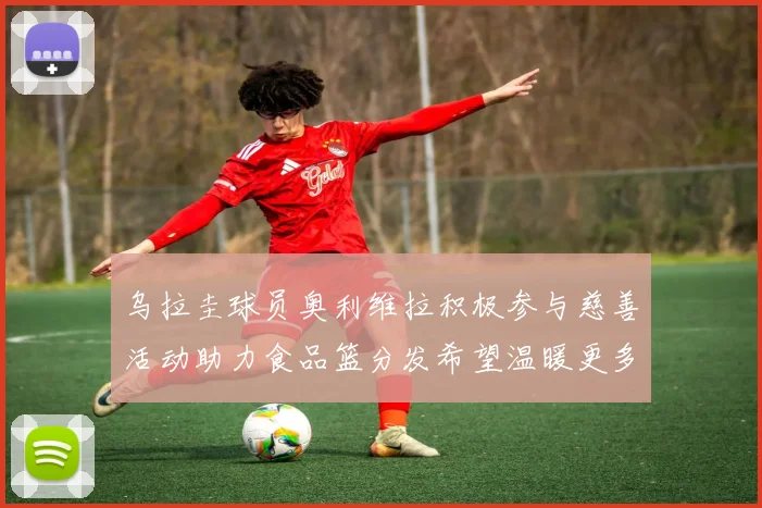 乌拉圭球员奥利维拉积极参与慈善活动助力食品篮分发希望温暖更多需要帮助的人