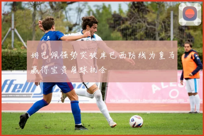姆巴佩强势突破库巴西防线为皇马赢得宝贵角球机会