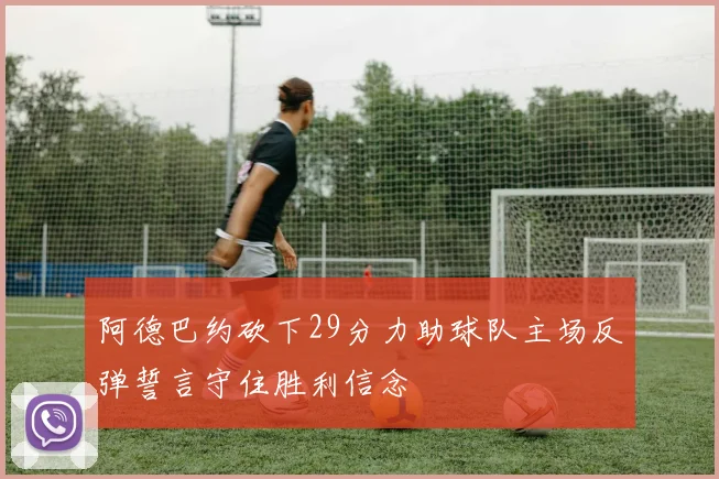 阿德巴约砍下29分力助球队主场反弹誓言守住胜利信念