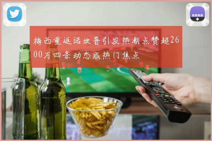 梅西重返诺坎普引发热潮点赞超2600万四条动态成热门焦点