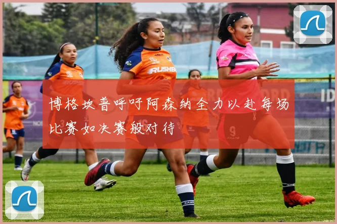 博格坎普呼吁阿森纳全力以赴每场比赛如决赛般对待