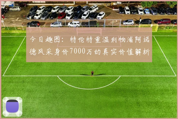 今日趣图：特伦特重温利物浦阿诺德风采身价7000万的真实价值解析