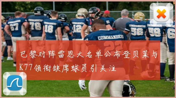 巴黎对阵雷恩大名单公布登贝莱与K77领衔缺席球员引关注