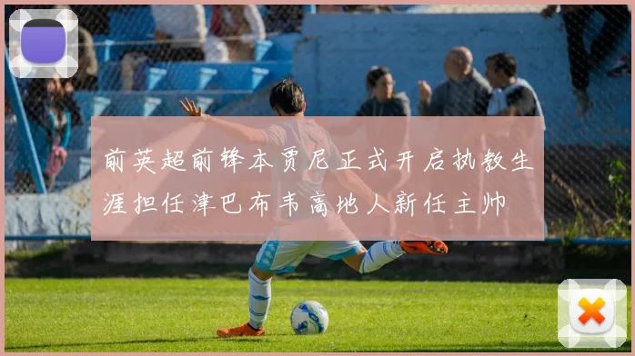 前英超前锋本贾尼正式开启执教生涯担任津巴布韦高地人新任主帅