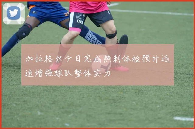 加拉格尔今日完成热刺体检预计迅速增强球队整体实力